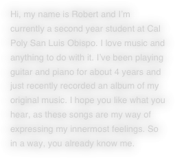 Hi, my name is Robert and I’m currently a second year student at Cal Poly San Luis Obispo. I love music and anything to do with it. I’ve been playing guitar and piano for about 4 years and just recently recorded an album of my original music. I hope you like what you hear, as these songs are my way of expressing my innermost feelings. So in a way, you already know me.